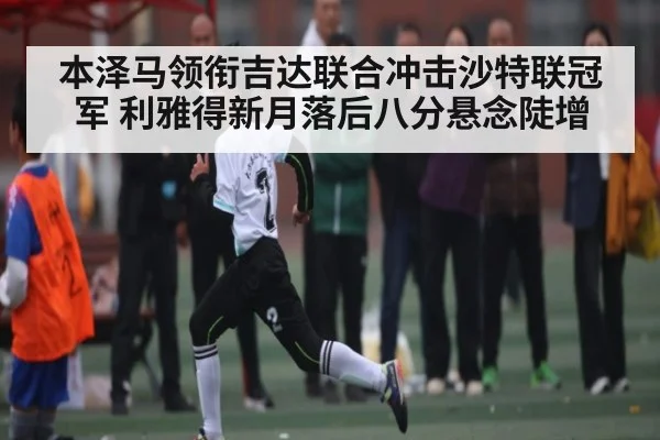 本泽马领衔吉达联合冲击沙特联冠军 利雅得新月落后八分悬念陡增