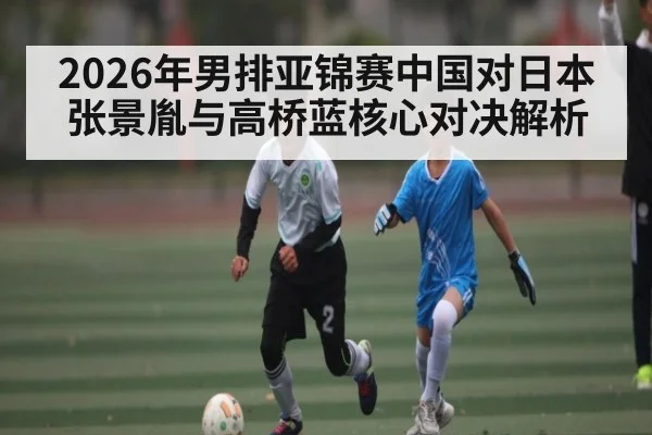 2026年男排亚锦赛中国对日本 张景胤与高桥蓝核心对决解析