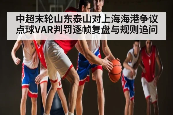 中超末轮山东泰山对上海海港争议点球VAR判罚逐帧复盘与规则追问